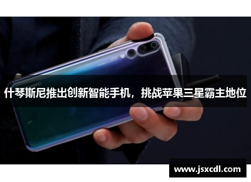 什琴斯尼推出创新智能手机，挑战苹果三星霸主地位