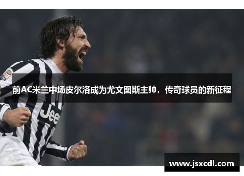 前AC米兰中场皮尔洛成为尤文图斯主帅，传奇球员的新征程