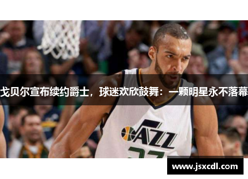 戈贝尔宣布续约爵士，球迷欢欣鼓舞：一颗明星永不落幕