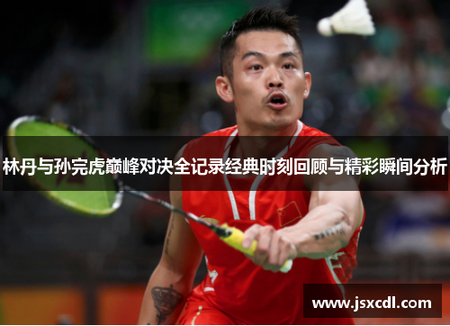 林丹与孙完虎巅峰对决全记录经典时刻回顾与精彩瞬间分析