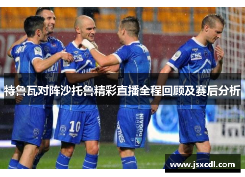 特鲁瓦对阵沙托鲁精彩直播全程回顾及赛后分析