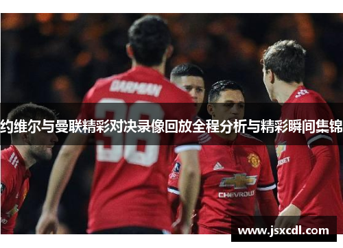 约维尔与曼联精彩对决录像回放全程分析与精彩瞬间集锦