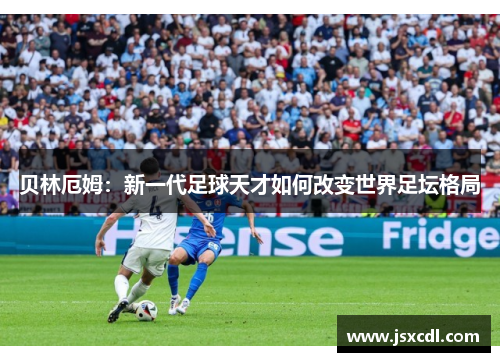 贝林厄姆：新一代足球天才如何改变世界足坛格局