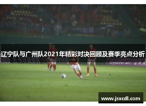 辽宁队与广州队2021年精彩对决回顾及赛季亮点分析