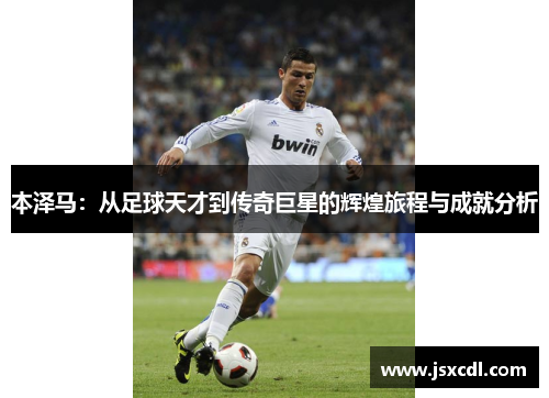 本泽马：从足球天才到传奇巨星的辉煌旅程与成就分析