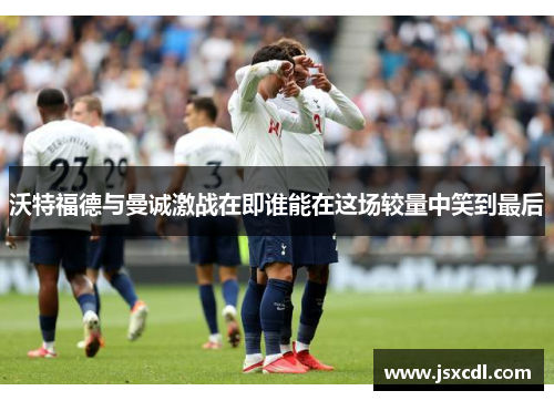 沃特福德与曼诚激战在即谁能在这场较量中笑到最后