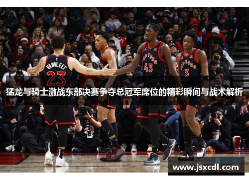 猛龙与骑士激战东部决赛争夺总冠军席位的精彩瞬间与战术解析